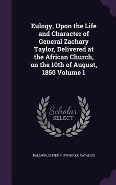 portada Eulogy, Upon the Life and Character of General Zachary Taylor, Delivered at the African Church, on the 10th of August, 1850 Volume 1 (en Inglés)
