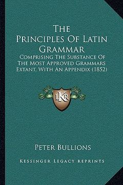 portada the principles of latin grammar: comprising the substance of the most approved grammars extant, with an appendix (1852) (en Inglés)
