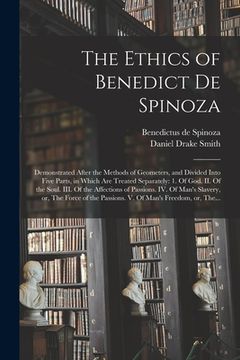 portada The Ethics of Benedict De Spinoza: Demonstrated After the Methods of Geometers, and Divided Into Five Parts, in Which Are Treated Separately: 1. Of Go