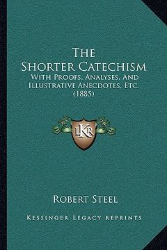 portada the shorter catechism: with proofs, analyses, and illustrative anecdotes, etc. (1885) (en Inglés)