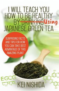 portada I Will Teach YOU How to be healthy by Using Japanese Green Tea!: Surprising Facts and Tips for How You can Take Best Advantage of This Amazing Plant (in English)
