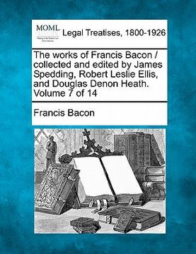 portada the works of francis bacon / collected and edited by james spedding, robert leslie ellis, and douglas denon heath. volume 7 of 14 (en Inglés)