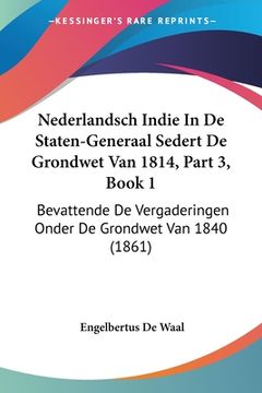 portada Nederlandsch Indie In De Staten-Generaal Sedert De Grondwet Van 1814, Part 3, Book 1: Bevattende De Vergaderingen Onder De Grondwet Van 1840 (1861)