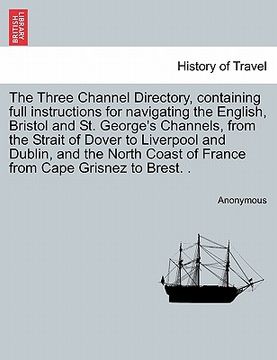portada the three channel directory, containing full instructions for navigating the english, bristol and st. george's channels, from the strait of dover to l (en Inglés)