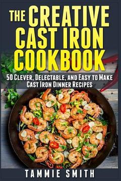 portada The Creative Cast Iron Cookbook: 50 Clever, Delectable, and Easy to Make Cast Iron Dinner Recipes (en Inglés)