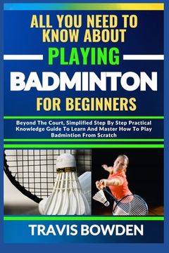 All You Need to Know about Playing Badminton for Beginners: Beyond The Court, Simplified Step By Step Practical Knowledge Guide To Learn And Master Ho