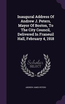 portada Inaugural Address Of Andrew J. Peters, Mayor Of Boston, To The City Council, Delivered In Franeuil Hall, February 4, 1918