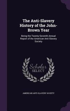 portada The Anti-Slavery History of the John-Brown Year: Being the Twenty-Seventh Annual Report of the American Anti-Slavery Society (en Inglés)