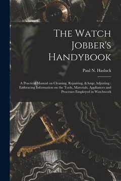 portada The Watch Jobber's Handybook: A Practical Manual on Cleaning, Repairing, & Adjusting: Embracing Information on the Tools, Materials, Appliances and (en Inglés)