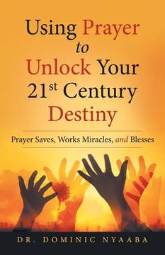 portada Using Prayer to Unlock Your 21St Century Destiny: Prayer Saves, Works Miracles, and Blesses (en Inglés)