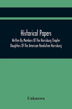portada Historical Papers; Written by Members of the Harrisburg Chapter Daughters of the American Revolution Harrisburg, Pennsylvania and Read at the Regular. Chapter, may 19, 1894, to February 22, 1904 (in English)