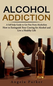 portada Alcohol Addiction: A Self-help Guide to Get Free From Alcoholism (How to Extinguish Your Craving for Alcohol and Live a Healthy Life) (en Inglés)