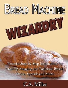 portada Bread Machine Wizardry: Pictorial Step-by-Step Instructions for Creating Amazing and Delicious Breads, Pizzas, Spreads and More! (in English)