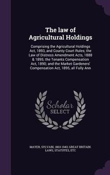 portada The law of Agricultural Holdings: Comprising the Agricultural Holdings Act, 1893, and County Court Rules; the Law of Distress Amendment Acts, 1888 & 1 (en Inglés)