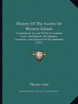 portada history of the azores or western islands: containing an account of the government, laws, and religion, the manners, ceremonies, and character of the i (en Inglés)