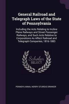 portada General Railroad and Telegraph Laws of the State of Pennsylvania: Including the Acts Relating to Incline Plane Railways and Street Passenger Railways, (en Inglés)