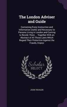 portada The London Adviser and Guide: Containing Every Instruction and Information Useful and Necessary to Persons Living in London and Coming to Reside The (en Inglés)