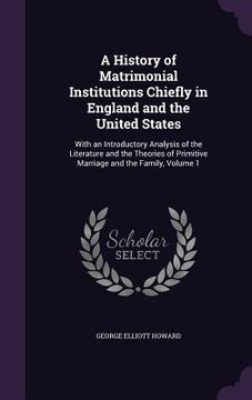 portada A History of Matrimonial Institutions Chiefly in England and the United States: With an Introductory Analysis of the Literature and the Theories of Pr (en Inglés)