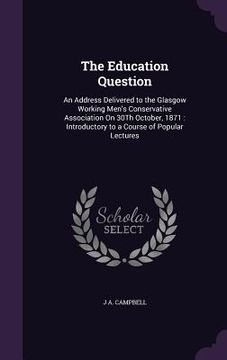 portada The Education Question: An Address Delivered to the Glasgow Working Men's Conservative Association On 30Th October, 1871: Introductory to a Co (en Inglés)