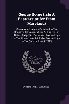 portada George Konig (late A Representative From Maryland): Memorial Addresses Delivered In The House Of Representatives Of The United States, Sixty-third Con