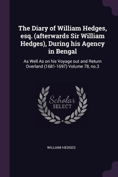 portada The Diary of William Hedges, esq. (afterwards Sir William Hedges), During his Agency in Bengal: As Well As on his Voyage out and Return Overland (1681 (en Inglés)