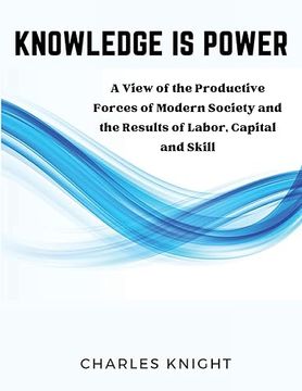 portada Knowledge Is Power: A View of the Productive Forces of Modern Society and the Results of Labor, Capital and Skill (en Inglés)
