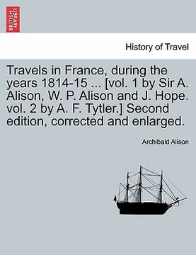 portada travels in france, during the years 1814-15 ... [vol. 1 by sir a. alison, w. p. alison and j. hope. vol. 2 by a. f. tytler.] second edition, corrected (en Inglés)