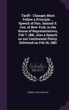 portada Tariff - Changes Must Follow a Principle ... Speech of Hon. Samuel S. Cox, of New York, in the House of Representatives, Feb 7, 1881, Also a Speech on (en Inglés)