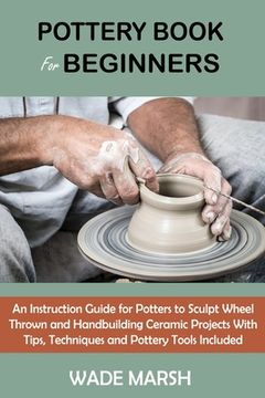 portada Pottery Book for Beginners: An Instruction Guide for Potters to Sculpt Wheel Thrown and Handbuilding Ceramic Projects With Tips, Techniques and Po (en Inglés)