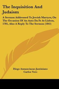 portada the inquisition and judaism: a sermon addressed to jewish martyrs, on the occasion of an auto da fe at lisbon, 1705, also a reply to the sermon (18 (in English)