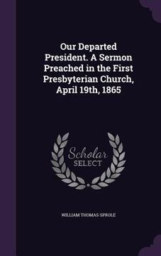 portada Our Departed President. A Sermon Preached in the First Presbyterian Church, April 19th, 1865 (en Inglés)