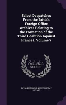 portada Select Despatches From the British Foreign Office Archives Relating to the Formation of the Third Coalition Against France (, Volume 7 (en Inglés)