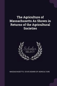 portada The Agriculture of Massachusetts As Shown in Returns of the Agricultural Societies (en Inglés)