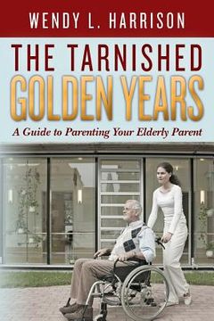 portada The Tarnished Golden Years: A Guide to Parenting Your Elderly Parent (en Inglés)