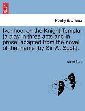 portada ivanhoe; or, the knight templar [a play in three acts and in prose] adapted from the novel of that name [by sir w. scott]. (en Inglés)