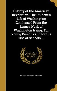 portada History of the American Revolution. The Student's Life of Washington; Condensed From the Larger Work of Washington Irving. For Young Persons and for t (en Inglés)