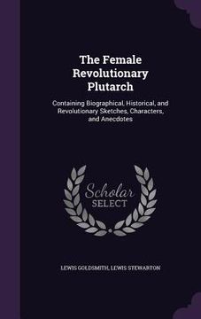 portada The Female Revolutionary Plutarch: Containing Biographical, Historical, and Revolutionary Sketches, Characters, and Anecdotes