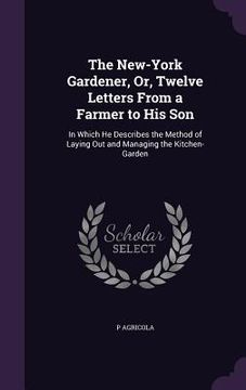 portada The New-York Gardener, Or, Twelve Letters From a Farmer to His Son: In Which He Describes the Method of Laying Out and Managing the Kitchen-Garden (en Inglés)