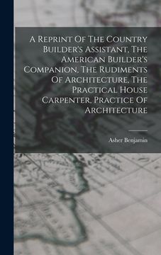 portada A Reprint Of The Country Builder's Assistant, The American Builder's Companion, The Rudiments Of Architecture, The Practical House Carpenter, Practice