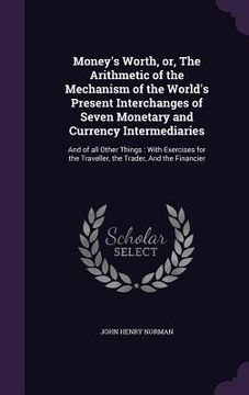 portada Money's Worth, or, The Arithmetic of the Mechanism of the World's Present Interchanges of Seven Monetary and Currency Intermediaries: And of all Other