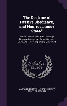 portada The Doctrine of Passive Obedience, and Non-resistance Stated: And its Consistence With Theology, Reason, Justice, the Revolution, our Laws And Policy, (en Inglés)