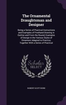 portada The Ornamental Draughtsman and Designer: Being a Series of Practical Instructions and Examples of Freehand Drawing in Outline and From the Round, Exam (en Inglés)