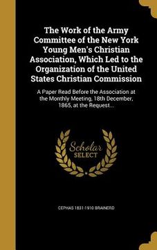 portada The Work of the Army Committee of the New York Young Men's Christian Association, Which Led to the Organization of the United States Christian Commiss (en Inglés)