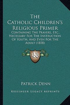portada the catholic children's religious primer the catholic children's religious primer: containing the prayers, etc., necessary for the instruction contain (in English)