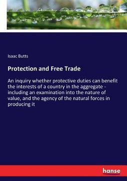 portada Protection and Free Trade: An inquiry whether protective duties can benefit the interests of a country in the aggregate - including an examinatio (in English)