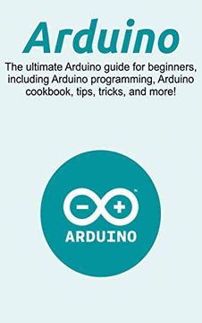 portada Arduino: The Ultimate Arduino Guide for Beginners, Including Arduino Programming, Arduino Cookbook, Tips, Tricks, and More! (en Inglés)