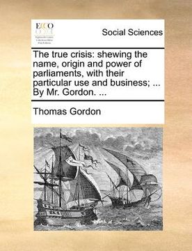 portada the true crisis: shewing the name, origin and power of parliaments, with their particular use and business; ... by mr. gordon. ... (in English)
