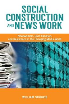 portada Social Construction and News Work: Newsworkers, Civic Function, and Resistance in the Changing Media World (in English)