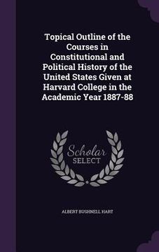 portada Topical Outline of the Courses in Constitutional and Political History of the United States Given at Harvard College in the Academic Year 1887-88 (en Inglés)