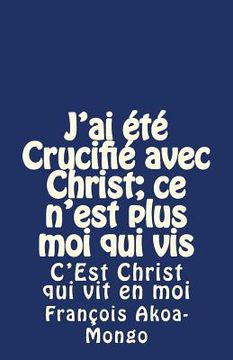 portada J'ai été Crucifié avec Christ; ce n'est plus moi qui vis: C'Est Christ qui vit en moi (en Francés)